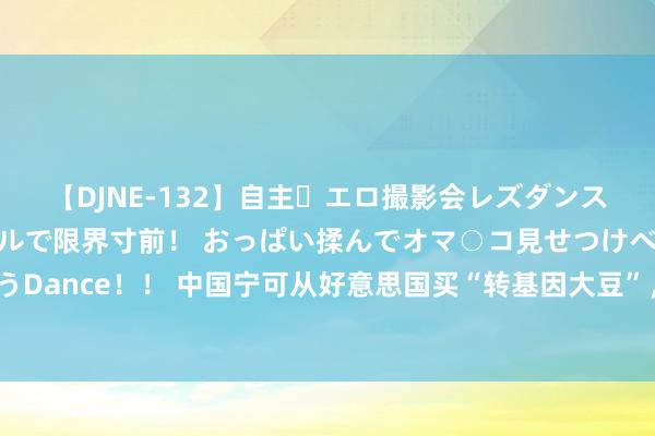 【DJNE-132】自主・エロ撮影会レズダンス 透け透けベビードールで限界寸前！ おっぱい揉んでオマ○コ見せつけベロちゅうDance！！ 中国宁可从好意思国买“转基因大豆”，也不从俄罗斯买进，什么原因？