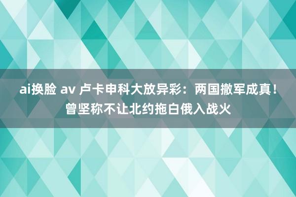 ai换脸 av 卢卡申科大放异彩：两国撤军成真！曾坚称不让北约拖白俄入战火