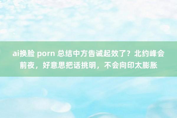 ai换脸 porn 总结中方告诫起效了？北约峰会前夜，好意思把话挑明，不会向印太膨胀