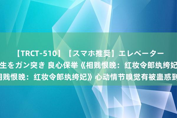 【TRCT-510】【スマホ推奨】エレベーターに挟まれたデカ尻女子校生をガン突き 良心保举《相贱恨晚：红妆令郎纨绔妃》心动情节嗅觉有被蛊惑到！