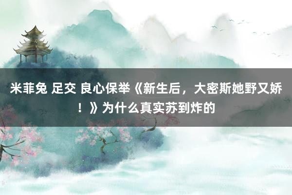 米菲兔 足交 良心保举《新生后，大密斯她野又娇！》为什么真实苏到炸的