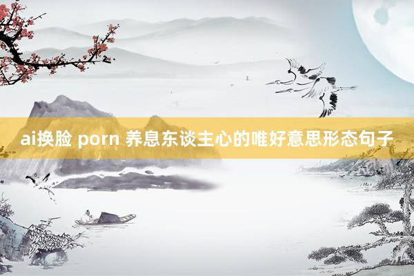 ai换脸 porn 养息东谈主心的唯好意思形态句子