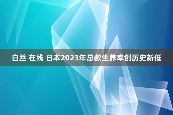 白丝 在线 日本2023年总数生养率创历史新低