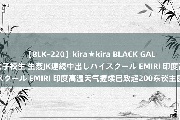 【BLK-220】kira★kira BLACK GAL 留年5年目のお姉黒ギャル女子校生 生姦JK連続中出しハイスクール EMIRI 印度高温天气握续已致超200东谈主圆寂