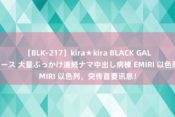 【BLK-217】kira★kira BLACK GAL黒ギャルご奉仕ナース 大量ぶっかけ連続ナマ中出し病棟 EMIRI 以色列，突传首要讯息！