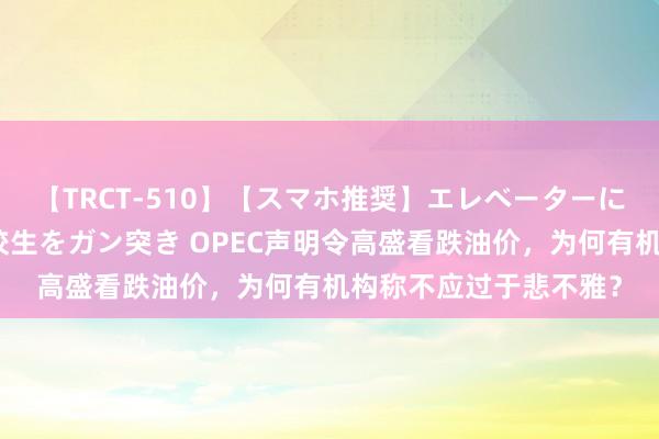 【TRCT-510】【スマホ推奨】エレベーターに挟まれたデカ尻女子校生をガン突き OPEC声明令高盛看跌油价，为何有机构称不应过于悲不雅？