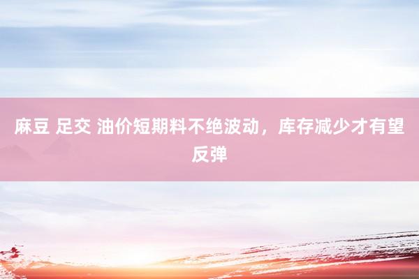 麻豆 足交 油价短期料不绝波动，库存减少才有望反弹