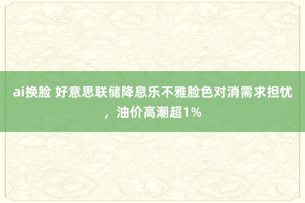 ai换脸 好意思联储降息乐不雅脸色对消需求担忧，油价高潮超1%