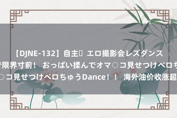 【DJNE-132】自主・エロ撮影会レズダンス 透け透けベビードールで限界寸前！ おっぱい揉んでオマ○コ見せつけベロちゅうDance！！ 海外油价收涨超1.1%