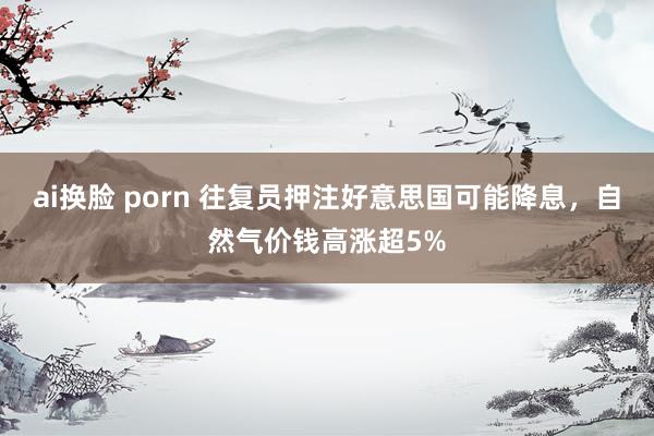 ai换脸 porn 往复员押注好意思国可能降息，自然气价钱高涨超5%