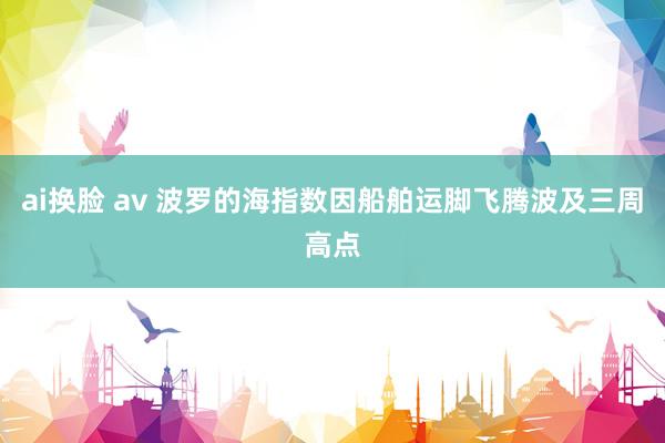 ai换脸 av 波罗的海指数因船舶运脚飞腾波及三周高点