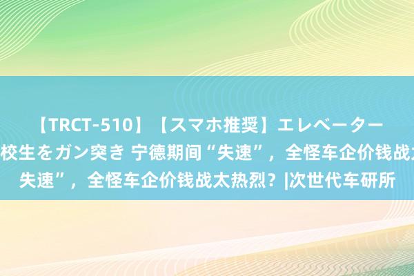 【TRCT-510】【スマホ推奨】エレベーターに挟まれたデカ尻女子校生をガン突き 宁德期间“失速”，全怪车企价钱战太热烈？|次世代车研所