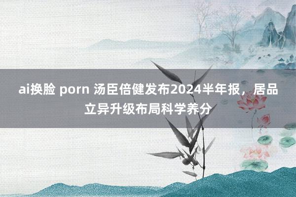 ai换脸 porn 汤臣倍健发布2024半年报，居品立异升级布局科学养分