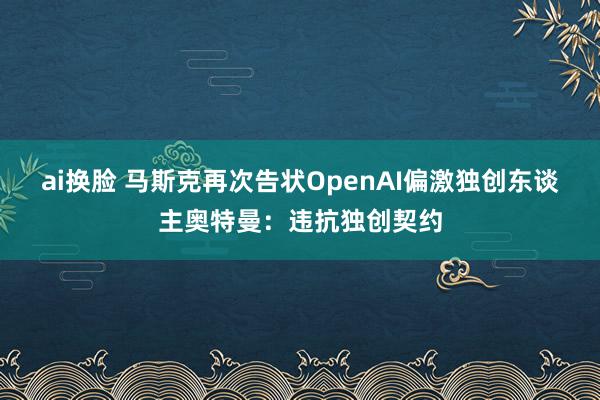 ai换脸 马斯克再次告状OpenAI偏激独创东谈主奥特曼：违抗独创契约