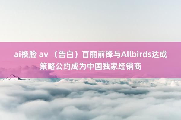 ai换脸 av （告白）百丽前锋与Allbirds达成策略公约成为中国独家经销商