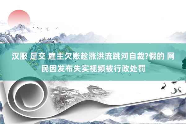 汉服 足交 雇主欠账趁涨洪流跳河自裁?假的 网民因发布失实视频被行政处罚