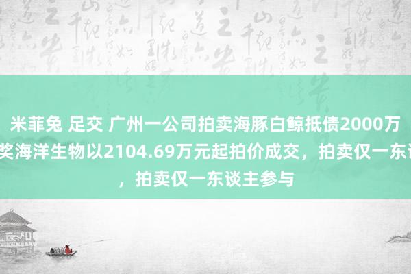 米菲兔 足交 广州一公司拍卖海豚白鲸抵债2000万 26只推奖海洋生物以2104.69万元起拍价成交，拍卖仅一东谈主参与