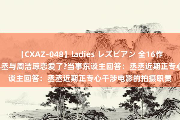 【CXAZ-048】ladies レズビアン 全16作品 PartIV 4時間 范丞丞与周洁琼恋爱了?当事东谈主回答：丞丞近期正专心干涉电影的拍摄职责