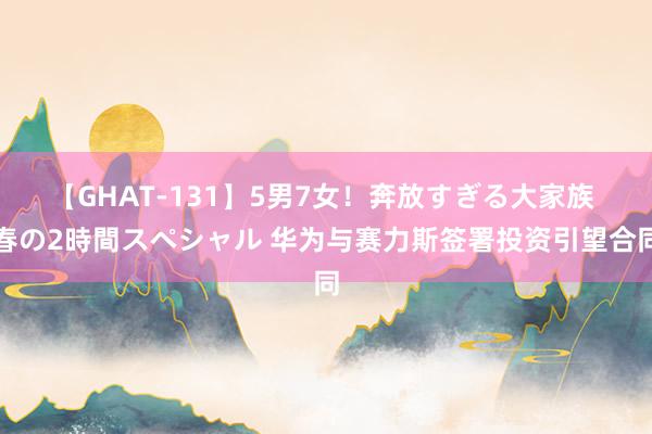 【GHAT-131】5男7女！奔放すぎる大家族 春の2時間スペシャル 华为与赛力斯签署投资引望合同