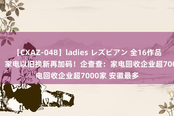 【CXAZ-048】ladies レズビアン 全16作品 PartIV 4時間  家电以旧换新再加码！企查查：家电回收企业超7000家 安徽最多