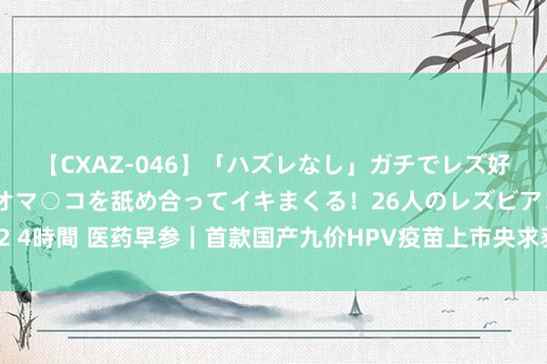 【CXAZ-046】「ハズレなし」ガチでレズ好きなお姉さんたちがオマ○コを舐め合ってイキまくる！26人のレズビアン 2 4時間 医药早参｜首款国产九价HPV疫苗上市央求获受理；片仔癀暂缓收购