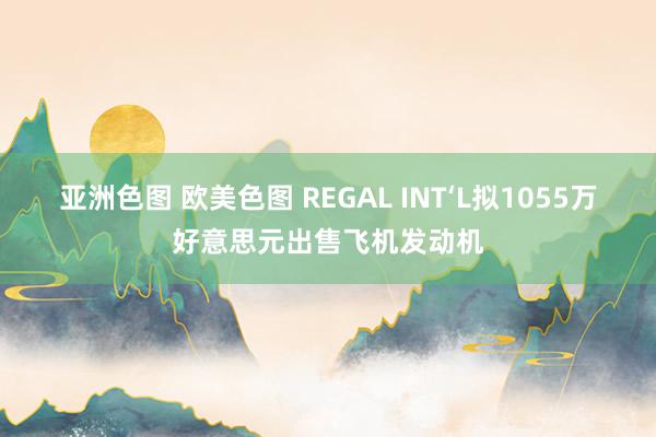 亚洲色图 欧美色图 REGAL INT‘L拟1055万好意思元出售飞机发动机