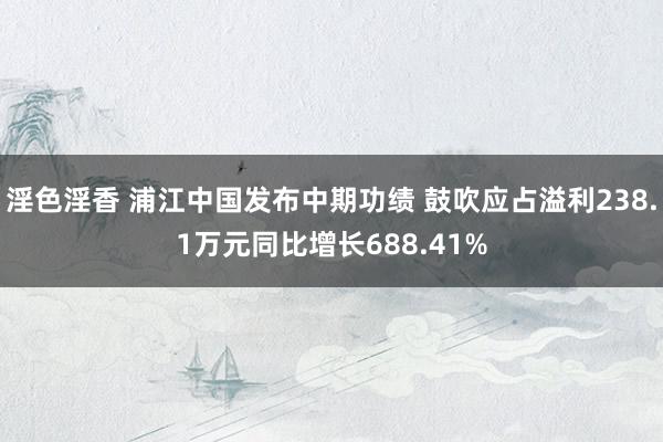 淫色淫香 浦江中国发布中期功绩 鼓吹应占溢利238.1万元同比增长688.41%