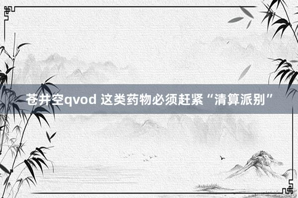 苍井空qvod 这类药物必须赶紧“清算派别”