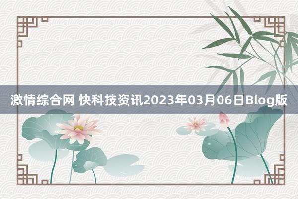 激情综合网 快科技资讯2023年03月06日Blog版