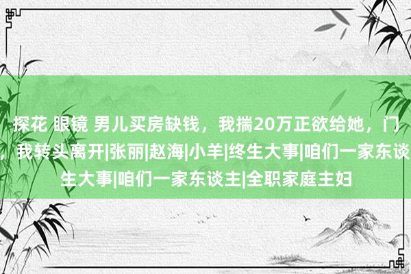 探花 眼镜 男儿买房缺钱，我揣20万正欲给她，门口听到东床语言，我转头离开|张丽|赵海|小羊|终生大事|咱们一家东谈主|全职家庭主妇