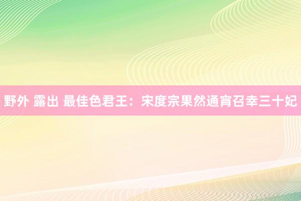 野外 露出 最佳色君王：宋度宗果然通宵召幸三十妃