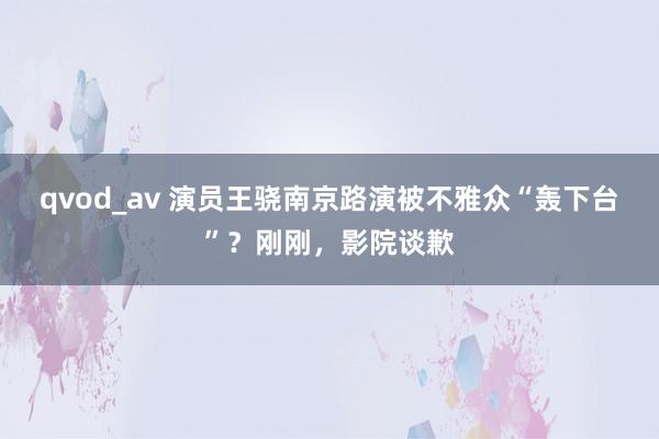 qvod_av 演员王骁南京路演被不雅众“轰下台”？刚刚，影院谈歉