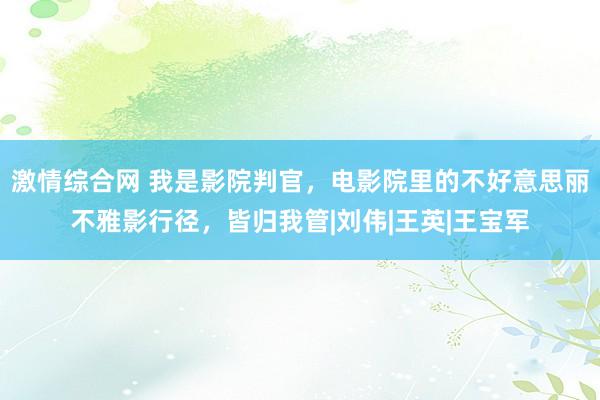 激情综合网 我是影院判官，电影院里的不好意思丽不雅影行径，皆归我管|刘伟|王英|王宝军