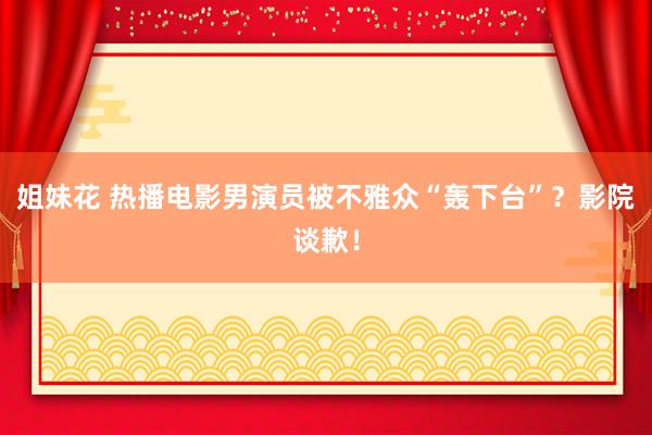 姐妹花 热播电影男演员被不雅众“轰下台”？影院谈歉！