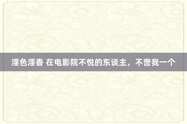 淫色淫香 在电影院不悦的东谈主，不啻我一个