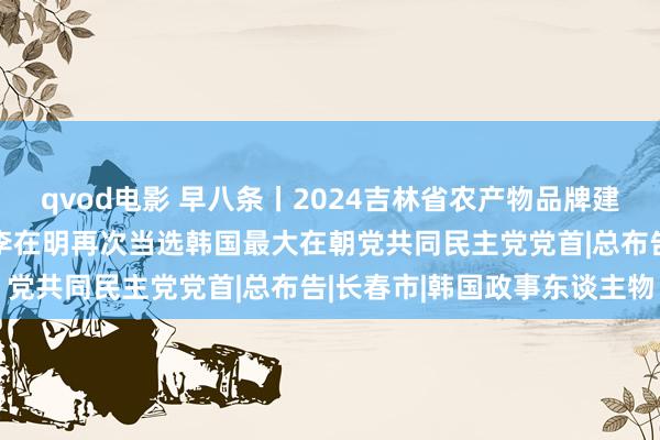 qvod电影 早八条丨2024吉林省农产物品牌建树发展大会在长春召开/李在明再次当选韩国最大在朝党共同民主党党首|总布告|长春市|韩国政事东谈主物