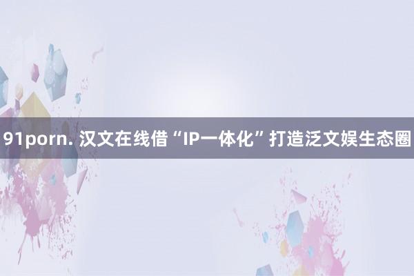 91porn. 汉文在线借“IP一体化”打造泛文娱生态圈