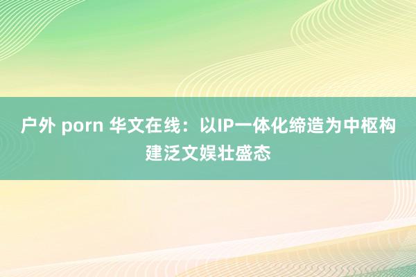 户外 porn 华文在线：以IP一体化缔造为中枢构建泛文娱壮盛态