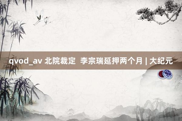 qvod_av 北院裁定  李宗瑞延押两个月 | 大纪元