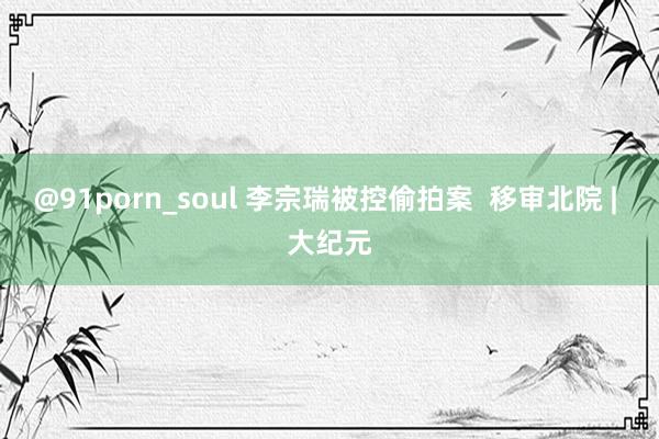 @91porn_soul 李宗瑞被控偷拍案  移审北院 | 大纪元