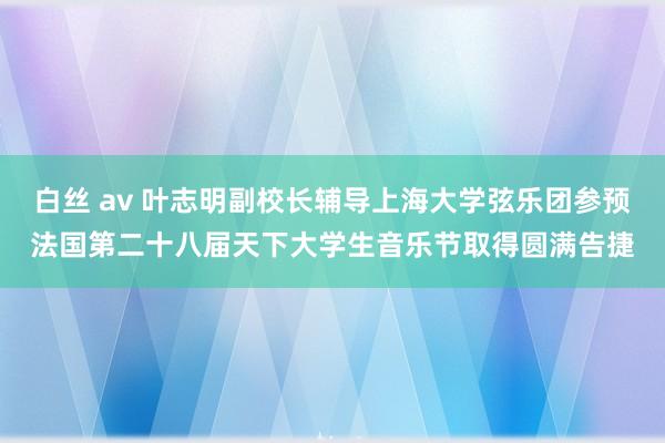 白丝 av 叶志明副校长辅导上海大学弦乐团参预法国第二十八届天下大学生音乐节取得圆满告捷