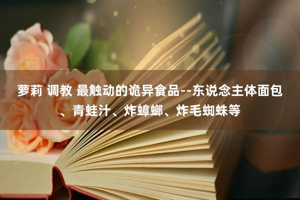 萝莉 调教 最触动的诡异食品--东说念主体面包、青蛙汁、炸蟑螂、炸毛蜘蛛等