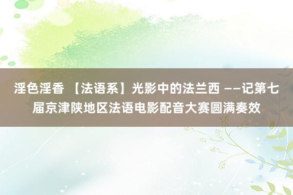 淫色淫香 【法语系】光影中的法兰西 ——记第七届京津陕地区法语电影配音大赛圆满奏效