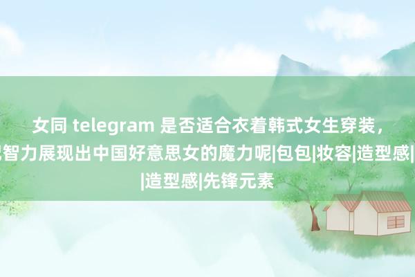 女同 telegram 是否适合衣着韩式女生穿装，怎么搭配智力展现出中国好意思女的魔力呢|包包|妆容|造型感|先锋元素