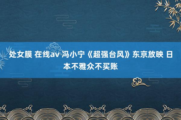 处女膜 在线av 冯小宁《超强台风》东京放映 日本不雅众不买账