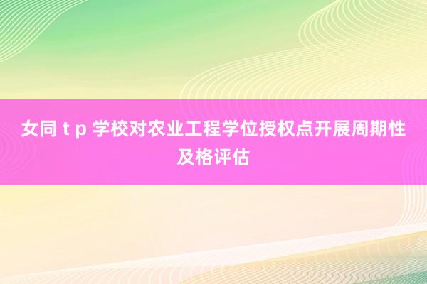 女同 t p 学校对农业工程学位授权点开展周期性及格评估