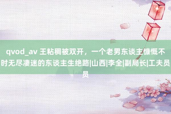 qvod_av 王粘稠被双开，一个老男东谈主慷慨不时无尽凄迷的东谈主生绝路|山西|李全|副局长|工夫员