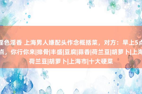 淫色淫香 上海男人嫌配头作念概括菜，对方：早上5点忙到晚上11点，你行你来|排骨|丰盛|豆腐|蒜香|荷兰豆|胡萝卜|上海市|十大硬菜