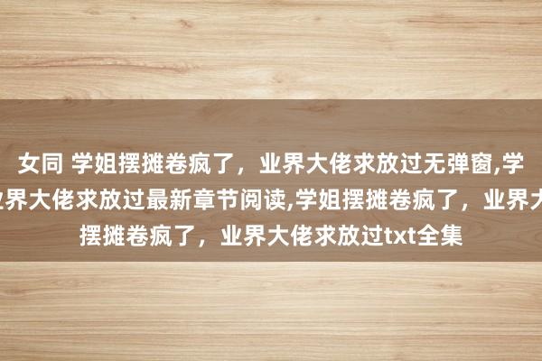 女同 学姐摆摊卷疯了，业界大佬求放过无弹窗，学姐摆摊卷疯了，业界大佬求放过最新章节阅读，学姐摆摊卷疯了，业界大佬求放过txt全集