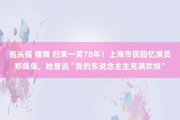 抱头摇 裸舞 归来一笑78年！上海市民回忆演员郑佩佩，她曾说“我的东说念主生充满欢娱”